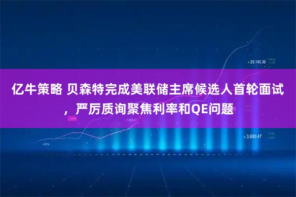 亿牛策略 贝森特完成美联储主席候选人首轮面试，严厉质询聚焦利率和QE问题