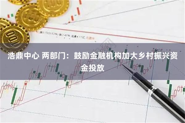 浩鼎中心 两部门：鼓励金融机构加大乡村振兴资金投放