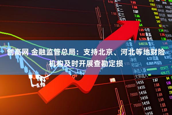 创高网 金融监管总局：支持北京、河北等地财险机构及时开展查勘定损