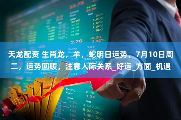 天龙配资 生肖龙，羊，蛇明日运势，7月10日周二，运势回暖，注意人际关系_好运_方面_机遇
