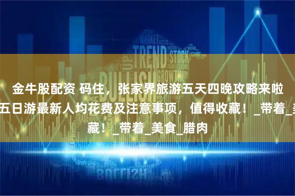 金牛股配资 码住，张家界旅游五天四晚攻略来啦！张家界五日游最新人均花费及注意事项，值得收藏！_带着_美食_腊肉
