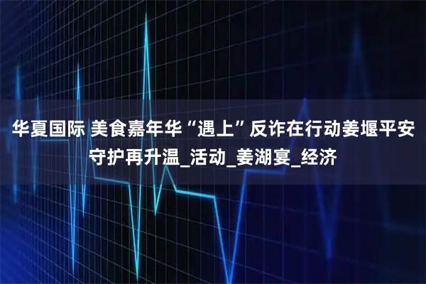 华夏国际 美食嘉年华“遇上”反诈在行动姜堰平安守护再升温_活动_姜湖宴_经济
