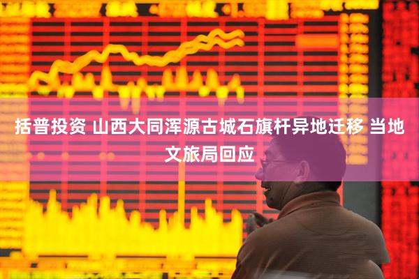 括普投资 山西大同浑源古城石旗杆异地迁移 当地文旅局回应