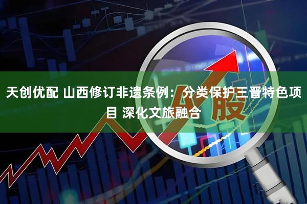 天创优配 山西修订非遗条例：分类保护三晋特色项目 深化文旅融合