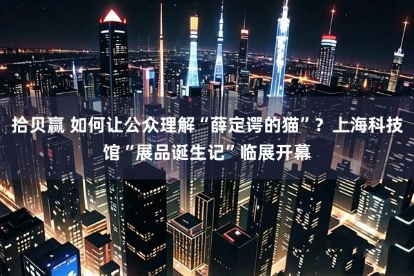 拾贝赢 如何让公众理解“薛定谔的猫”？上海科技馆“展品诞生记”临展开幕