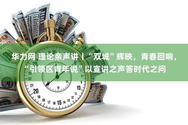 华力网 理论亲声讲丨“双城”辉映，青春回响，“引领区青年说”以宣讲之声答时代之问