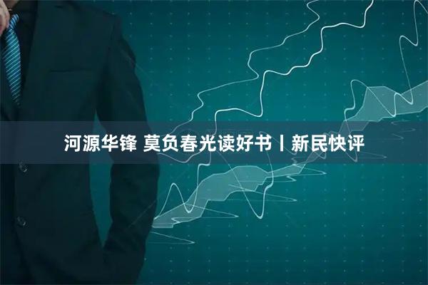 河源华锋 莫负春光读好书丨新民快评