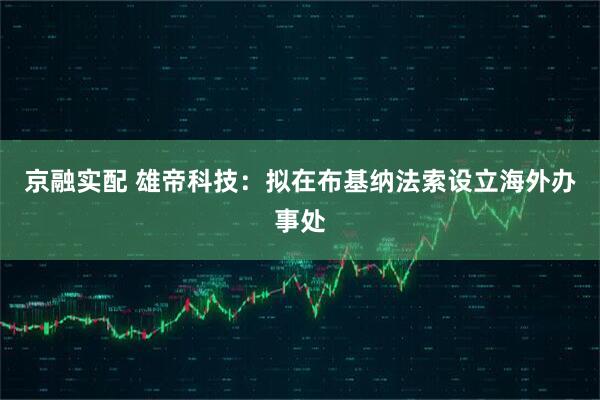 京融实配 雄帝科技：拟在布基纳法索设立海外办事处