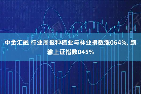 中金汇融 行业周报种植业与林业指数涨064%, 跑输上证指数045%