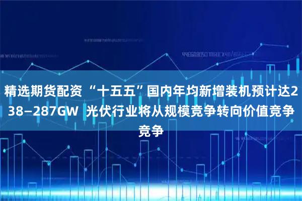 精选期货配资 “十五五”国内年均新增装机预计达238—287GW  光伏行业将从规模竞争转向价值竞争