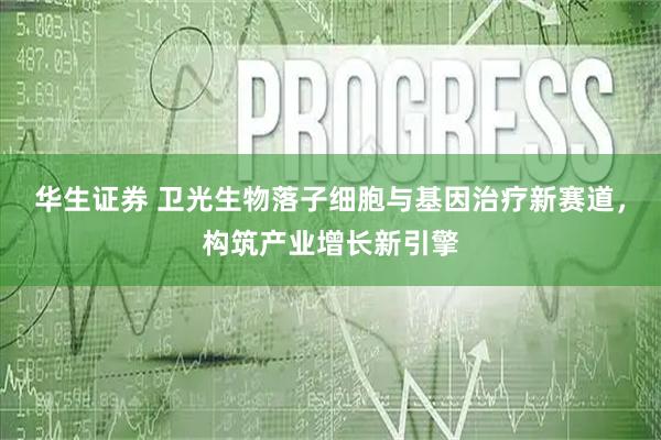 华生证券 卫光生物落子细胞与基因治疗新赛道，构筑产业增长新引擎