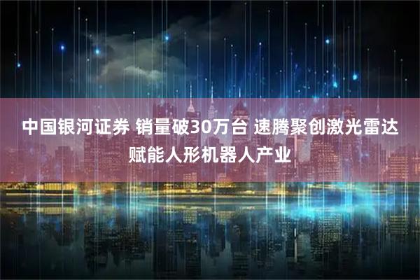 中国银河证券 销量破30万台 速腾聚创激光雷达赋能人形机器人产业
