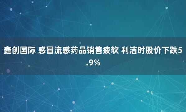 鑫创国际 感冒流感药品销售疲软 利洁时股价下跌5.9%