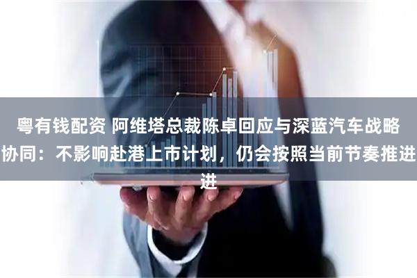 粤有钱配资 阿维塔总裁陈卓回应与深蓝汽车战略协同：不影响赴港上市计划，仍会按照当前节奏推进