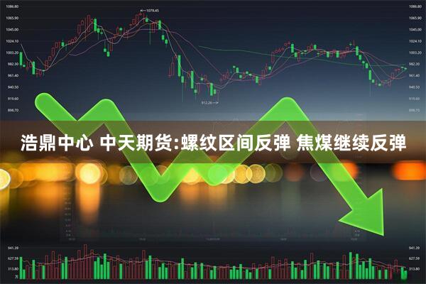 浩鼎中心 中天期货:螺纹区间反弹 焦煤继续反弹