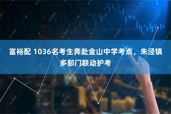 富裕配 1036名考生奔赴金山中学考点，朱泾镇多部门联动护考