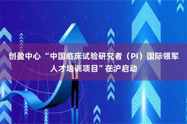 创盈中心 “中国临床试验研究者（PI）国际领军人才培训项目”在沪启动