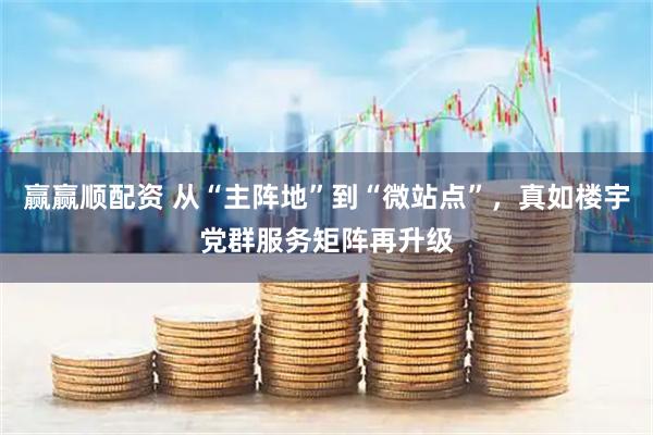 赢赢顺配资 从“主阵地”到“微站点”，真如楼宇党群服务矩阵再升级