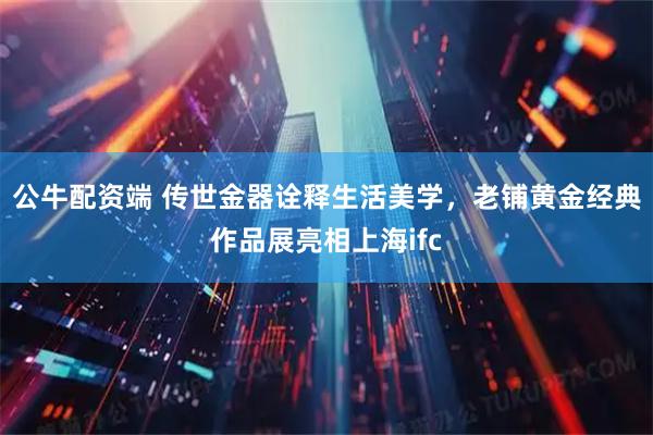 公牛配资端 传世金器诠释生活美学，老铺黄金经典作品展亮相上海ifc