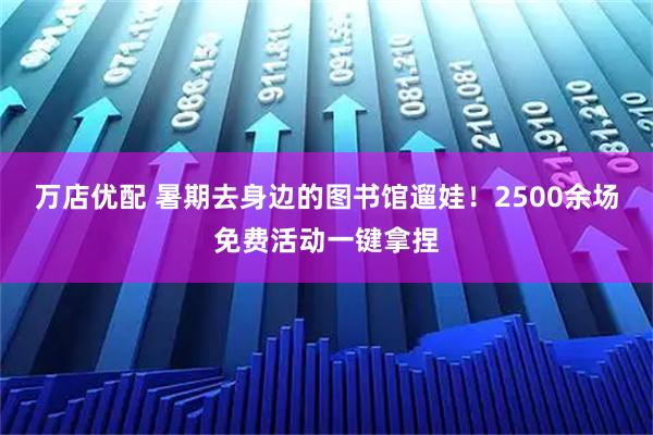 万店优配 暑期去身边的图书馆遛娃！2500余场免费活动一键拿捏
