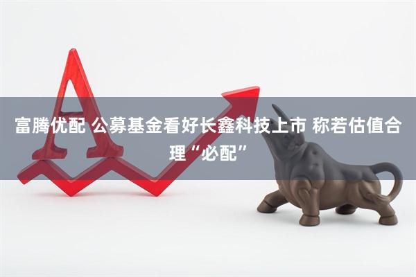 富腾优配 公募基金看好长鑫科技上市 称若估值合理“必配”