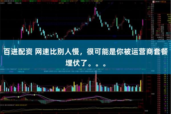 百进配资 网速比别人慢，很可能是你被运营商套餐埋伏了。。。