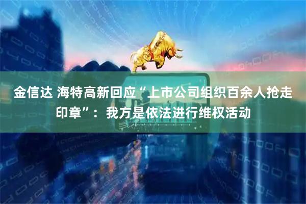 金信达 海特高新回应“上市公司组织百余人抢走印章”：我方是依法进行维权活动