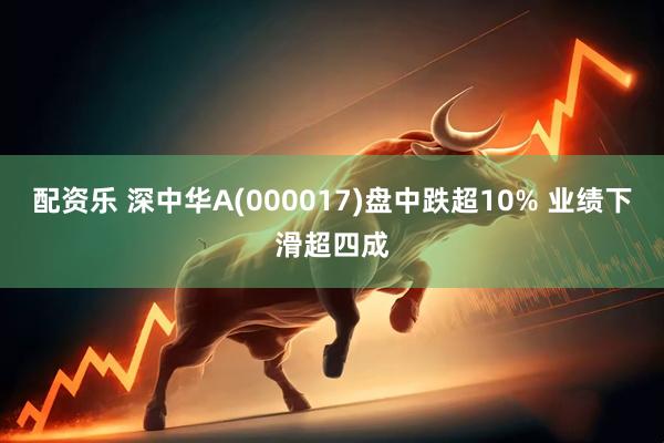 配资乐 深中华A(000017)盘中跌超10% 业绩下滑超四成
